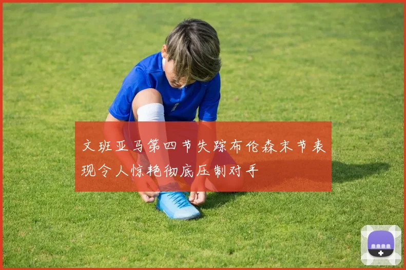 文班亚马第四节失踪布伦森末节表现令人惊艳彻底压制对手