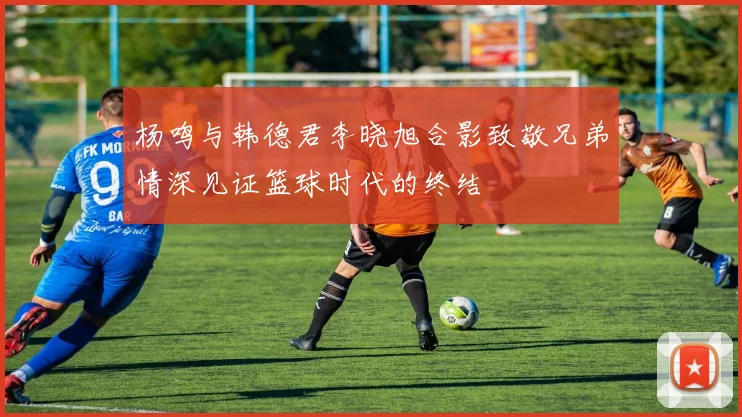 杨鸣与韩德君李晓旭合影致敬兄弟情深见证篮球时代的终结