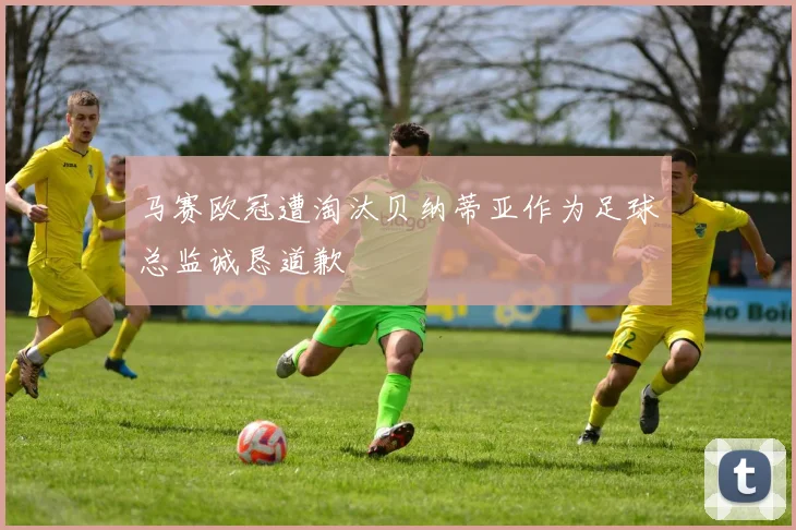 马赛欧冠遭淘汰贝纳蒂亚作为足球总监诚恳道歉