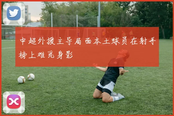 中超外援主导局面本土球员在射手榜上难觅身影