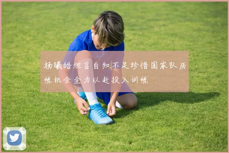 杨曦皓坦言自知不足珍惜国家队历练机会全力以赴投入训练