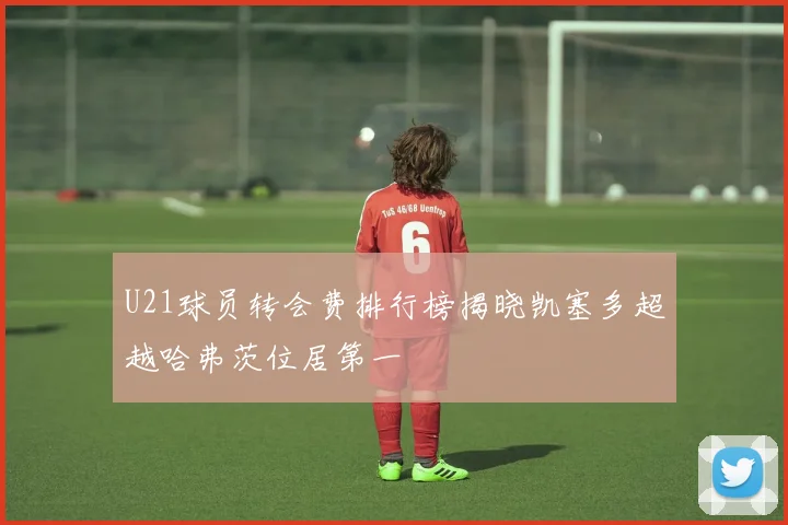 U21球员转会费排行榜揭晓凯塞多超越哈弗茨位居第一