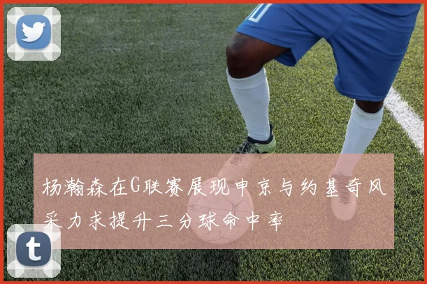 杨瀚森在G联赛展现申京与约基奇风采力求提升三分球命中率