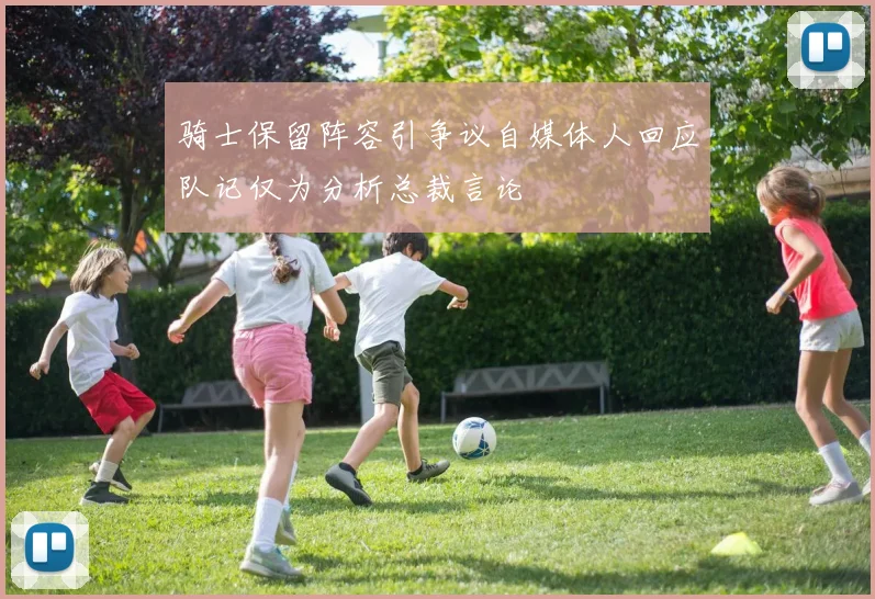 骑士保留阵容引争议自媒体人回应队记仅为分析总裁言论