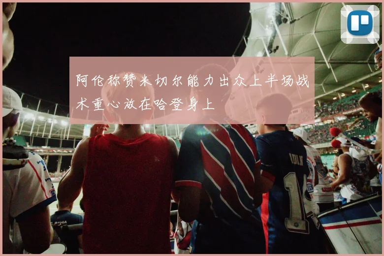 阿伦称赞米切尔能力出众上半场战术重心放在哈登身上