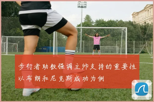 步行者助教强调主帅支持的重要性以布朗和尼克斯成功为例